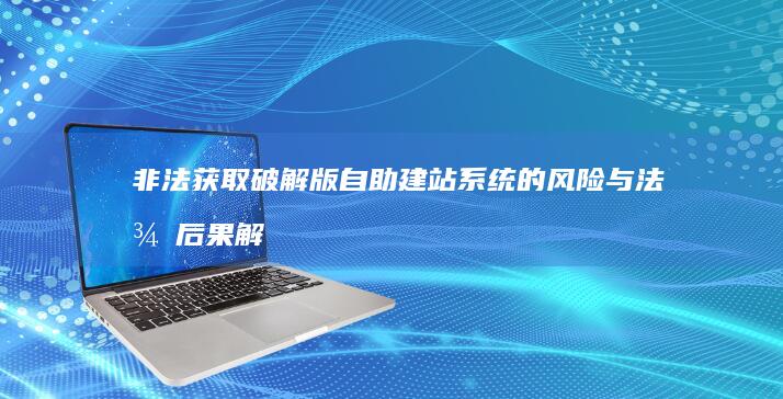 非法获取破解版自助建站系统的风险与法律后果解析